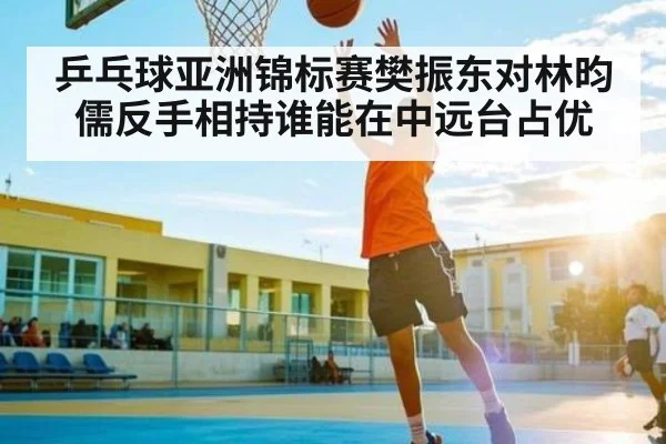 乒乓球亚洲锦标赛樊振东对林昀儒反手相持谁能在中远台占优