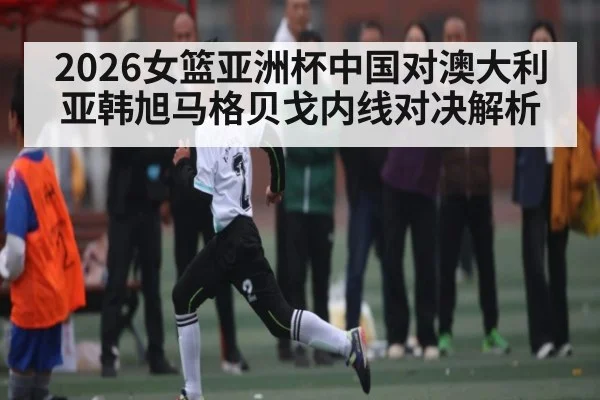 2026女篮亚洲杯中国对澳大利亚韩旭马格贝戈内线对决解析